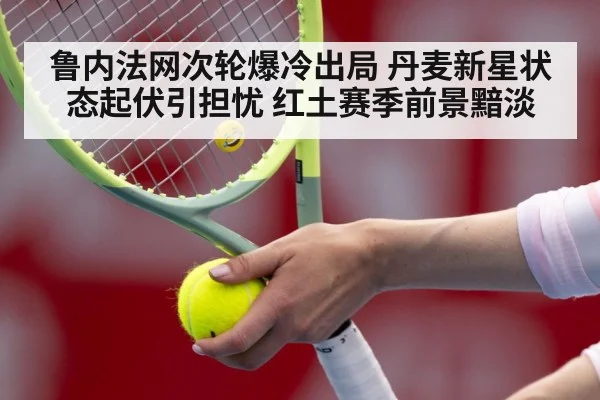 鲁内法网次轮爆冷出局 丹麦新星状态起伏引担忧 红土赛季前景黯淡