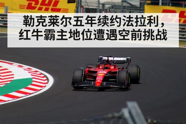 勒克莱尔五年续约法拉利，红牛霸主地位遭遇空前挑战