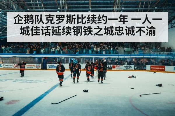 企鹅队克罗斯比续约一年 一人一城佳话延续钢铁之城忠诚不渝